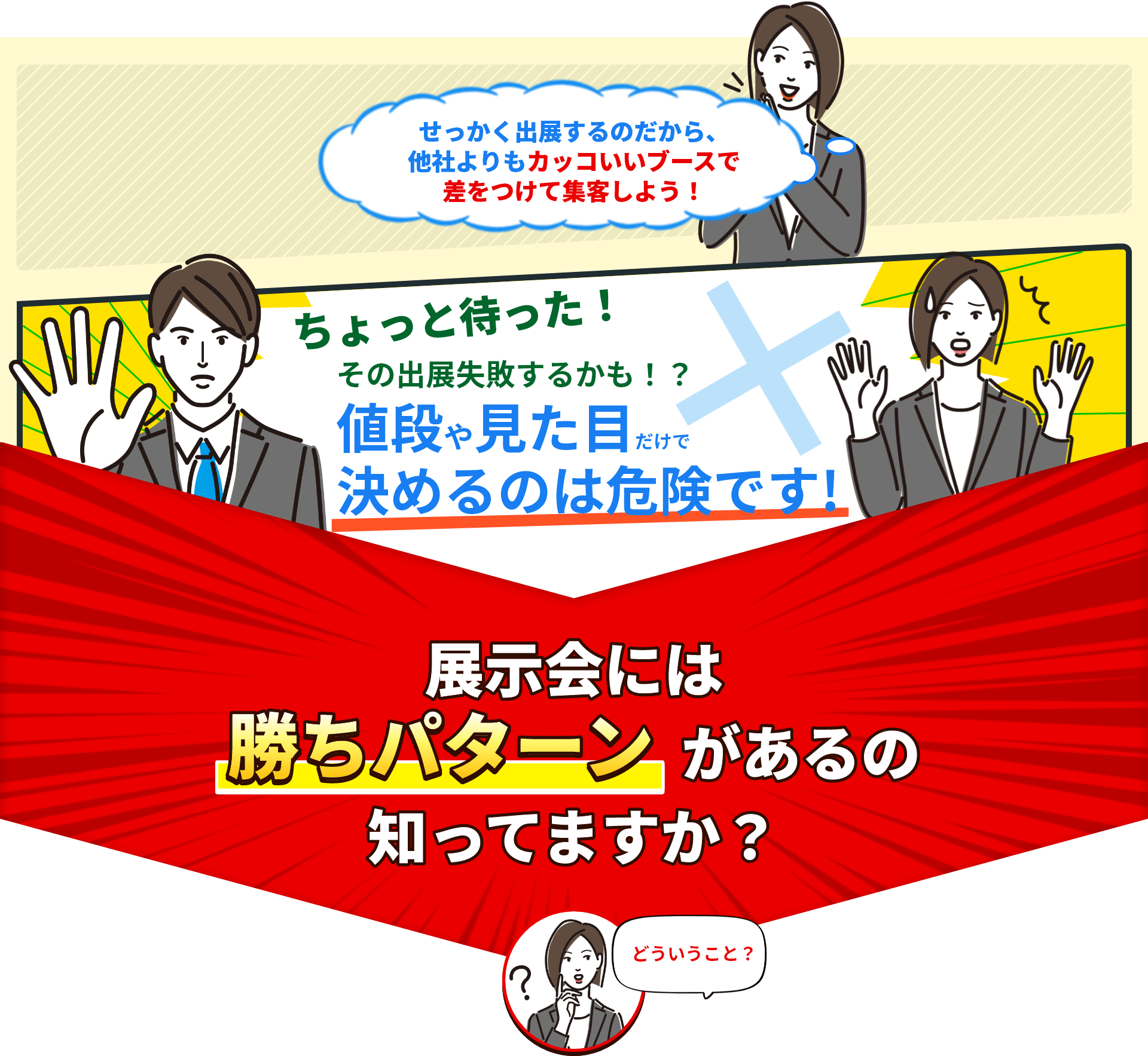 せっかく出展すつのだから、他社よりもカッコいいブースで差をつけて集客しよう！ちょっと待った！その出典失敗するかも？値段や見た目だけで決めるのは危険です！展示会には勝ちパターンがあるのしってますか？