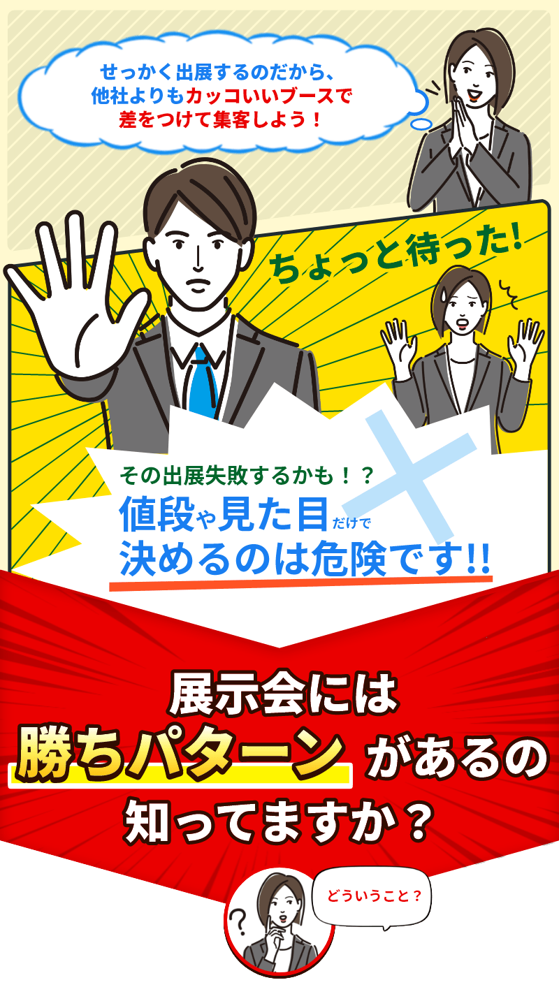 せっかく出展すつのだから、他社よりもカッコいいブースで差をつけて集客しよう！ちょっと待った！その出典失敗するかも？値段や見た目だけで決めるのは危険です！展示会には勝ちパターンがあるのしってますか？