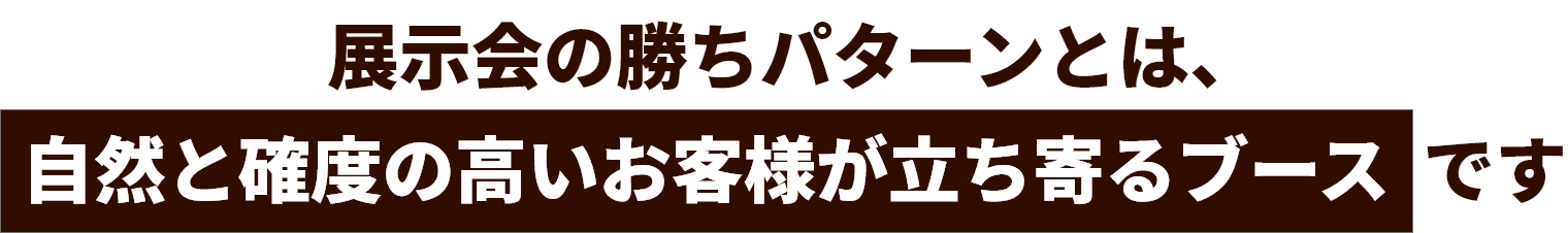 展示会の勝ちパターンとは、自然と角度の高いお客様が立ち寄るブースです