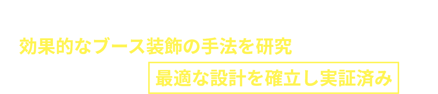 弊社は、幾度もの展示会ブース企画・施工実績から、効果的なブース装飾の手法を研究してきました。来場者の行動から最適な設計を確立し実証済みです